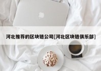 河北推荐的区块链公司[河北区块链俱乐部]